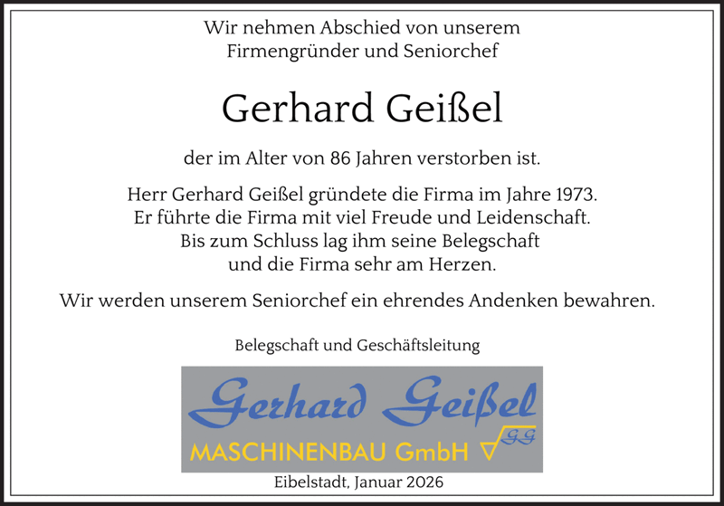 Wir nehmen Abschied von unserem
Firmengründer und Seniorchef
Gerhard Geißel
der im Alter von 86 Jahren verstorben ist.
Herr Gerhard Geißel gründete die Firma im Jahre 1973.
Er führte die Firma mit viel Freude und Leidenschaft.
Bis zum Schluss lag ihm seine Belegschaft
und die Firma sehr am Herzen.
Wir werden unserem Seniorchef ein ehrendes Andenken bewahren.
Belegschaft und Geschäftsleitung
Eibelstadt, Januar 2026